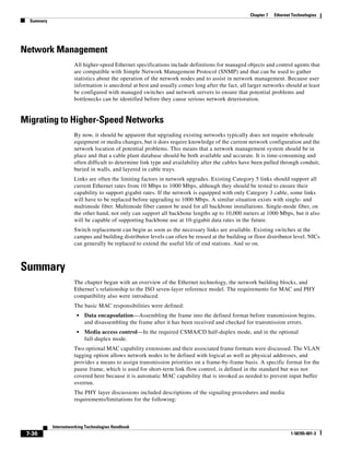 Chapter 7   Ethernet Technologies
  Summary




Network Management
                      All higher-speed Ethernet specifications include definitions for managed objects and control agents that
                      are compatible with Simple Network Management Protocol (SNMP) and that can be used to gather
                      statistics about the operation of the network nodes and to assist in network management. Because user
                      information is anecdotal at best and usually comes long after the fact, all larger networks should at least
                      be configured with managed switches and network servers to ensure that potential problems and
                      bottlenecks can be identified before they cause serious network deterioration.


Migrating to Higher-Speed Networks
                      By now, it should be apparent that upgrading existing networks typically does not require wholesale
                      equipment or media changes, but it does require knowledge of the current network configuration and the
                      network location of potential problems. This means that a network management system should be in
                      place and that a cable plant database should be both available and accurate. It is time-consuming and
                      often difficult to determine link type and availability after the cables have been pulled through conduit,
                      buried in walls, and layered in cable trays.
                      Links are often the limiting factors in network upgrades. Existing Category 5 links should support all
                      current Ethernet rates from 10 Mbps to 1000 Mbps, although they should be tested to ensure their
                      capability to support gigabit rates. If the network is equipped with only Category 3 cable, some links
                      will have to be replaced before upgrading to 1000 Mbps. A similar situation exists with single- and
                      multimode fiber. Multimode fiber cannot be used for all backbone installations. Single-mode fiber, on
                      the other hand, not only can support all backbone lengths up to 10,000 meters at 1000 Mbps, but it also
                      will be capable of supporting backbone use at 10-gigabit data rates in the future.
                      Switch replacement can begin as soon as the necessary links are available. Existing switches at the
                      campus and building distributor levels can often be reused at the building or floor distributor level. NICs
                      can generally be replaced to extend the useful life of end stations. And so on.



Summary
                      The chapter began with an overview of the Ethernet technology, the network building blocks, and
                      Ethernet’s relationship to the ISO seven-layer reference model. The requirements for MAC and PHY
                      compatibility also were introduced.
                      The basic MAC responsibilities were defined:
                       •   Data encapsulation—Assembling the frame into the defined format before transmission begins,
                           and disassembling the frame after it has been received and checked for transmission errors.
                       •   Media access control—In the required CSMA/CD half-duplex mode, and in the optional
                           full-duplex mode.
                      Two optional MAC capability extensions and their associated frame formats were discussed. The VLAN
                      tagging option allows network nodes to be defined with logical as well as physical addresses, and
                      provides a means to assign transmission priorities on a frame-by-frame basis. A specific format for the
                      pause frame, which is used for short-term link flow control, is defined in the standard but was not
                      covered here because it is automatic MAC capability that is invoked as needed to prevent input buffer
                      overrun.
                      The PHY layer discussions included descriptions of the signaling procedures and media
                      requirements/limitations for the following:



            Internetworking Technologies Handbook
 7-36                                                                                                                 1-58705-001-3
 