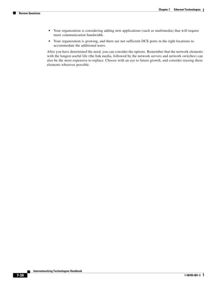 Chapter 7   Ethernet Technologies
 Review Questions




                      •   Your organization is considering adding new applications (such as multimedia) that will require
                          more communication bandwidth.
                      •   Your organization is growing, and there are not sufficient DCE ports in the right locations to
                          accommodate the additional users.
                     After you have determined the need, you can consider the options. Remember that the network elements
                     with the longest useful life (the link media, followed by the network servers and network switches) can
                     also be the most expensive to replace. Choose with an eye to future growth, and consider reusing these
                     elements wherever possible.




           Internetworking Technologies Handbook
7-38                                                                                                                1-58705-001-3
 