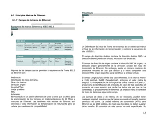12
6.1 Principios básicos de Ethernet
6.1.7 Campos de la trama de Ethernet
Algunos de los campos que se permiten o requieren en la Trama 802.3
de Ethernet son:
Preámbulo
Delimitador de inicio de trama.
Dirección destino
Dirección origen
Longitud/Tipo
Datos y relleno
FCS
Extensión
El Preámbulo es un patrón alternado de unos y ceros que se utiliza para
la sincronización de los tiempos en implementaciones de 10 Mbps y
menores de Ethernet. Las versiones más veloces de Ethernet son
síncronas y esta información de temporización es redundante pero se
retiene por cuestiones de compatibilidad.
Un Delimitador de Inicio de Trama es un campo de un octeto que marca
el final de la información de temporización y contiene la secuencia de
bits 10101011.
El campo de dirección destino contiene la dirección destino MAC. La
dirección destino puede ser unicast, multicast o de broadcast.
El campo de dirección de origen contiene la dirección MAC de origen. La
dirección origen generalmente es la dirección unicast del nodo de
transmisión de Ethernet. Sin embargo, existe un número creciente de
protocolos virtuales en uso que utilizan y a veces comparten una
dirección MAC origen específica para identificar la entidad virtual.
El campo Longitud/Tipo admite dos usos diferentes. Si el valor es menor
a 1536 decimal, 0x600 (hexadecimal), entonces el valor indica la
longitud. La interpretación de la longitud se utiliza cuando la Capa LLC
proporciona la identificación del protocolo. El valor del tipo especifica el
protocolo de capa superior que recibe los datos una vez que se ha
completado el procesamiento de Ethernet. La longitud indica la cantidad
de bytes de datos que sigue este campo.
Los Campos de datos y de relleno, de ser necesario, pueden tener
cualquier longitud, mientras que la trama no exceda el tamaño máximo
permitido de trama. La unidad máxima de transmisión (MTU) para
Ethernet es de 1500 octetos, de modo que los datos no deben superar
dicho tamaño. El contenido de este campo no está especificado. Se
 