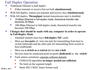 Full Duplex Operation





Traditional Ethernet is half duplex

Either transmit or receive but not both simultaneously
With full-duplex, station can transmit and receive data simultaneously
With full duplex, Throughput (actual transmission rate) is doubled.


10-Mbps Ethernet in full-duplex mode, theoretical transfer rate
becomes 20 Mbps

100-Mbps Ethernet in full-duplex mode, theoretical transfer rate
becomes 200 Mbps

Changes that should be made with any computer in order to operate
in Full-Duplex Mode
1)
Attached stations must have full-duplex NIC cards
2)
Must use two pairs of wire one pair for transmitting from host to
switch (inbound) and the other pair for transmitting from switch to
host (outbound)
3)
Must use a switch as a central device not a hub
4)
Devices must be connected point-to-point (dedicated) to the switch

Each station constitutes separate collision domain

CSMA/CD algorithm no longer needed (no collision)

No limit on the segment length

Same 802.3 MAC frame format used
McGraw-Hill


 