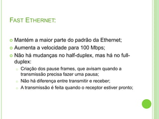FAST ETHERNET: 
 Mantém a maior parte do padrão da Ethernet; 
 Aumenta a velocidade para 100 Mbps; 
 Não há mudanças no half-duplex, mas há no full-duplex: 
o Criação dos pause frames, que avisam quando a 
transmissão precisa fazer uma pausa; 
o Não há diferença entre transmitir e receber; 
o A transmissão é feita quando o receptor estiver pronto; 
 