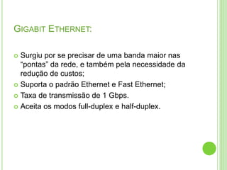 GIGABIT ETHERNET: 
 Surgiu por se precisar de uma banda maior nas 
“pontas” da rede, e também pela necessidade da 
redução de custos; 
 Suporta o padrão Ethernet e Fast Ethernet; 
 Taxa de transmissão de 1 Gbps. 
 Aceita os modos full-duplex e half-duplex. 
 