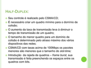 HALF-DUPLEX: 
 Seu controle é realizado pelo CSMA/CD; 
 É necessário criar um quadro mínimo para o domínio de 
colisão; 
 O aumento da taxa de transmissão leva à diminuir o 
tempo de transmissão de um quadro; 
 O tamanho do menor quadro para um domínio de 
colisão é determinado pelo atraso máximo dos vários 
dispositivos das redes; 
 CSMA/CD com taxas acima de 100Mbps os pacotes 
menores são menores que o tamanho do slot-time; 
 Introdução da rajada de quadros – frame burst, sua 
transmissão é feita preenchendo os espaços entre os 
quadros com bits. 
 