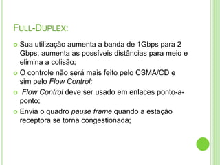 FULL-DUPLEX: 
 Sua utilização aumenta a banda de 1Gbps para 2 
Gbps, aumenta as possíveis distâncias para meio e 
elimina a colisão; 
 O controle não será mais feito pelo CSMA/CD e 
sim pelo Flow Control; 
 Flow Control deve ser usado em enlaces ponto-a-ponto; 
 Envia o quadro pause frame quando a estação 
receptora se torna congestionada; 
 