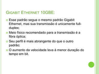 GIGABIT ETHERNET 10GBE: 
 Esse padrão segue o mesmo padrão Gigabit 
Ethernet, mas sua transmissão é unicamente full-duplex; 
 Meio físico recomendado para a transmissão é a 
fibra óptica; 
 Seu perfil é mais abrangente do que o outro 
padrão; 
 O aumento da velocidade leva à menor duração do 
tempo em bit. 
