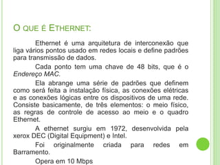 O QUE É ETHERNET: 
Ethernet é uma arquitetura de interconexão que 
liga vários pontos usado em redes locais e define padrões 
para transmissão de dados. 
Cada ponto tem uma chave de 48 bits, que é o 
Endereço MAC. 
Ela abrange uma série de padrões que definem 
como será feita a instalação física, as conexões elétricas 
e as conexões lógicas entre os dispositivos de uma rede. 
Consiste basicamente, de três elementos: o meio físico, 
as regras de controle de acesso ao meio e o quadro 
Ethernet. 
A ethernet surgiu em 1972, desenvolvida pela 
xerox DEC (Digital Equipment) e Intel. 
Foi originalmente criada para redes em 
Barramento. 
Opera em 10 Mbps 
 