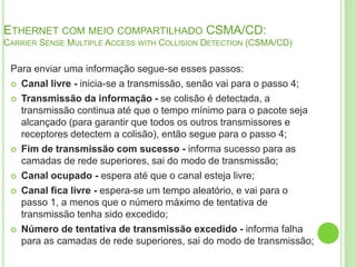 ETHERNET COM MEIO COMPARTILHADO CSMA/CD: 
CARRIER SENSE MULTIPLE ACCESS WITH COLLISION DETECTION (CSMA/CD) 
Para enviar uma informação segue-se esses passos: 
 Canal livre - inicia-se a transmissão, senão vai para o passo 4; 
 Transmissão da informação - se colisão é detectada, a 
transmissão continua até que o tempo mínimo para o pacote seja 
alcançado (para garantir que todos os outros transmissores e 
receptores detectem a colisão), então segue para o passo 4; 
 Fim de transmissão com sucesso - informa sucesso para as 
camadas de rede superiores, sai do modo de transmissão; 
 Canal ocupado - espera até que o canal esteja livre; 
 Canal fica livre - espera-se um tempo aleatório, e vai para o 
passo 1, a menos que o número máximo de tentativa de 
transmissão tenha sido excedido; 
 Número de tentativa de transmissão excedido - informa falha 
para as camadas de rede superiores, sai do modo de transmissão; 
 