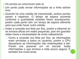  Os pontos se comunicam pelo ar. 
 Um ponto pode enviar informações se a linha estiver 
livre. 
 Quando há uma colisão de transmissão, ambos pontos 
param e esperam. O tempo de espera aumenta 
conforme a quantidade colisões forem acontecendo, 
porém cada ponto tem um tempo de espera diferente 
para que evite haver outra colisão. 
 Antes a conexão era feita por fios, porém a ethernet só 
se tornava eficaz em redes pequenas, pois em grandes 
redes havia a necessidade de muito cabeamento. 
 Como a conexão era feita por fios, as informações 
eram enviadas a todos os usuários, porém a CPU 
descartava as informações não endereçadas a ela. 
Porém era possível um nó escutar todas 
informações o que tornava a rede pouco segura. E 
também era muito lenta. 
 