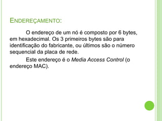 ENDEREÇAMENTO: 
O endereço de um nó é composto por 6 bytes, 
em hexadecimal. Os 3 primeiros bytes são para 
identificação do fabricante, ou últimos são o número 
sequencial da placa de rede. 
Este endereço é o Media Access Control (o 
endereço MAC). 
 