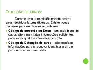 DETECÇÃO DE ERROS: 
Durante uma transmissão podem ocorrer 
erros, devido a fatores diversos. Existem duas 
maneiras para resolver esse problema: 
 Código de correção de Erros – em cada bloco de 
dados são transmitidas informações suficientes 
para saber qual é a informação correta. 
 Código de Detecção de erros – são incluídas 
informações para o receptor identificar o erro e 
pedir uma nova tranmissão. 
 
