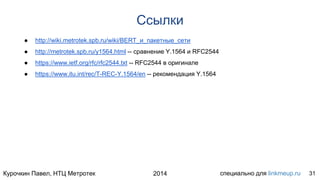 Курочкин Павел, НТЦ Метротек специально для linkmeup.ru2014
Ссылки
● http://wiki.metrotek.spb.ru/wiki/BERT_и_пакетные_сети
● http://metrotek.spb.ru/y1564.html -- сравнение Y.1564 и RFC2544
● https://www.ietf.org/rfc/rfc2544.txt -- RFC2544 в оригинале
● https://www.itu.int/rec/T-REC-Y.1564/en -- рекомендация Y.1564
31
 