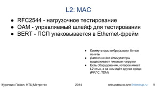 Курочкин Павел, НТЦ Метротек специально для linkmeup.ru2014
L2: MAC
● RFC2544 - нагрузочное тестирование
● OAM - управляемый шлейф для тестирования
● BERT - ПСП упаковывается в Ethernet-фрейм
9
● Коммутаторы отбрасывают битые
пакеты
● Далеко не все коммутаторы
выдерживают пиковые нагрузки
● Есть оборудование, которое имеет
L2 стык, а за ним идёт другая среда
(РРЛС, TDM)
 