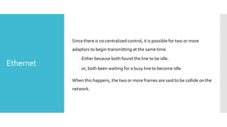 Ethernet
Since there is no centralized control, it is possible for two or more
adaptors to begin transmitting at the same time.
Either because both found the line to be idle.
or, both been waiting for a busy line to become idle.
When this happens, the two or more frames are said to be collide on the
network.
 