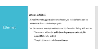 Ethernet
Collision Detection
Since Ethernet supports collision detection, so each sender is able to
determine that a collision in progress.
At the moment an adaptor detects that, its frame is colliding with another,
Transmitter will send a 32 bit jamming sequence with 64-bit
preamble (totally 96 bits)
This 96 bit frame is called as runt frame.
 