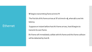 Ethernet
‘A’ begins transmitting frame at time ‘t’
 The first bit of A’s frame arrives at ‘B’ at time t + d, where d is one link
latency.
 Suppose an instant before host A’s frame arrives, host B begins to
transmit its own frame.
B’s frame will immediately collide with A’s frame and this frame collision
will be detected by host B.
 
