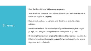Ethernet
Host B will send the 32 bit jamming sequence.
 Host A will not know that the collision occurred until B’s frame reaches it,
which will happen at t + (2*d)
Host A must continue to transmit until this time in order to detect
collision.
Determined delay in the maximally configured Ethernet (2500m long) is
51.2 s. i.e., delay on 10Mbps Ethernet corresponds to 512 bits.
By limiting the maximum length of the Ethernet to 2500m we can limit the
Ethernet’s maximum latency to 51.2 s (fairly small value). So the access
algorithm works efficiently.
 