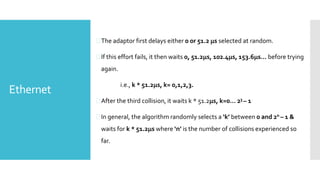 Ethernet
The adaptor first delays either 0 or 51.2 s selected at random.
If this effort fails, it then waits 0, 51.2s, 102.4s, 153.6s… before trying
again.
i.e., k * 51.2s, k= 0,1,2,3.
After the third collision, it waits k * 51.2s, k=0… 23 – 1
In general, the algorithm randomly selects a ‘k’ between 0 and 2n – 1 &
waits for k * 51.2s where ‘n’ is the number of collisions experienced so
far.
 