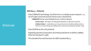 Ethernet
IEEE 802.3 – Ethernet
Uses CSMA/CD technology. So Ethernet is a multiple access network. i.e.,
set of nodes send and receive frames over a shared link.
 CSMA/CD (Carrier sense Multiple Access / Collision Detect),
 Carrier sense – all nodes can distinguish between an idle and a busy line.
 Collision Detect – node listens as it transmit and can therefore detect when a
frame it is transmitting has collided with a frame transmitted by another node.
Uses ALOHA as the root protocol.
Digital Equipment Corporation and Intel joined Xerox to define 10Mbps
Ethernet standard in 1978.
This standard formed the basis for IEEE standard 802.3
 