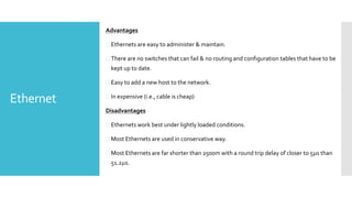 Ethernet
Advantages
 Ethernets are easy to administer & maintain.
 There are no switches that can fail & no routing and configuration tables that have to be
kept up to date.
 Easy to add a new host to the network.
 In expensive (i.e., cable is cheap)
Disadvantages
 Ethernets work best under lightly loaded conditions.
 Most Ethernets are used in conservative way.
 Most Ethernets are far shorter than 2500m with a round trip delay of closer to 5s than
51.2s.
 