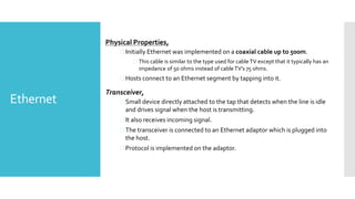 Ethernet
Physical Properties,
 Initially Ethernet was implemented on a coaxial cable up to 500m.
 This cable is similar to the type used for cableTV except that it typically has an
impedance of 50 ohms instead of cable TV’s 75 ohms.
 Hosts connect to an Ethernet segment by tapping into it.
Transceiver,
 Small device directly attached to the tap that detects when the line is idle
and drives signal when the host is transmitting.
 It also receives incoming signal.
 The transceiver is connected to an Ethernet adaptor which is plugged into
the host.
 Protocol is implemented on the adaptor.
 