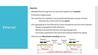Ethernet
Repeater,
 Multiple Ethernet segments can be joined together by a repeater.
 It forwards a digital signal.
 No more than four repeaters may be positioned between any pair of hosts.
 Ethernet has a total reach of only 2500m.
 Any signal placed on the Ethernet by a host is broadcast over the entire network.
 Signal is propagated in both directions.
 Repeaters forward the signal on all outgoing segments.
 Terminators attached to the end of each segment absorb the signals.
 Ethernet uses Manchester encoding scheme.
 