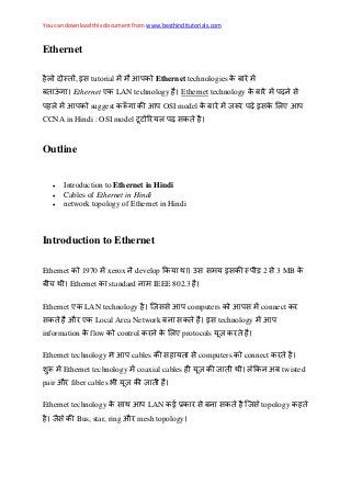 You can download this document from www.besthinditutorials.com
Ethernet
, इस tutorial Ethernet technologies
ऊ Ethernet ए LAN technology Ethernet technology स
suggest OSI model इस ए
CCNA in Hindi : OSI model स
Outline
 Introduction to Ethernet in Hindi
 Cables of Ethernet in Hindi
 network topology of Ethernet in Hindi
Introduction to Ethernet
Ethernet 1970 xerox develop उस स इस 2 स 3 MB
Ethernet standard IEEE 802.3
Ethernet ए LAN technology सस computers स connect
स औ ए Local Area Network स इस technology
information flow control ए protocols
Ethernet technology cables स स computers connect
Ethernet technology coaxial cables अ twisted
pair औ fiber cables
Ethernet technology स LAN ई स स स topology
स Bus, star, ring औ mesh topology
 