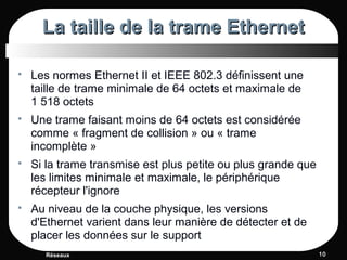 La taille de la trame EthernetLa taille de la trame Ethernet
 Les normes Ethernet II et IEEE 802.3 définissent une
taille de trame minimale de 64 octets et maximale de
1 518 octets
 Une trame faisant moins de 64 octets est considérée
comme « fragment de collision » ou « trame
incomplète »
 Si la trame transmise est plus petite ou plus grande que
les limites minimale et maximale, le périphérique
récepteur l'ignore
 Au niveau de la couche physique, les versions
d'Ethernet varient dans leur manière de détecter et de
placer les données sur le support
Réseaux 1010
 