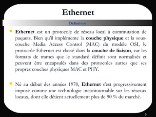 33
EthernetEthernet
 Ethernet est un protocole de réseau local à commutation de
paquets. Bien qu'il implémente la couche physiquecouche physique et la sous-
couche Media Access Control (MAC) du modèle OSI, le
protocole Ethernet est classé dans la couche de liaisoncouche de liaison, car les
formats de trames que le standard définit sont normalisés et
peuvent être encapsulés dans des protocoles autres que ses
propres couches physiques MAC et PHY.
 Né au début des années 1970, Ethernet s'est progressivement
imposé comme une technologie incontournable sur les réseaux
locaux, dont elle détient actuellement plus de 90 % du marché.
Définition
 