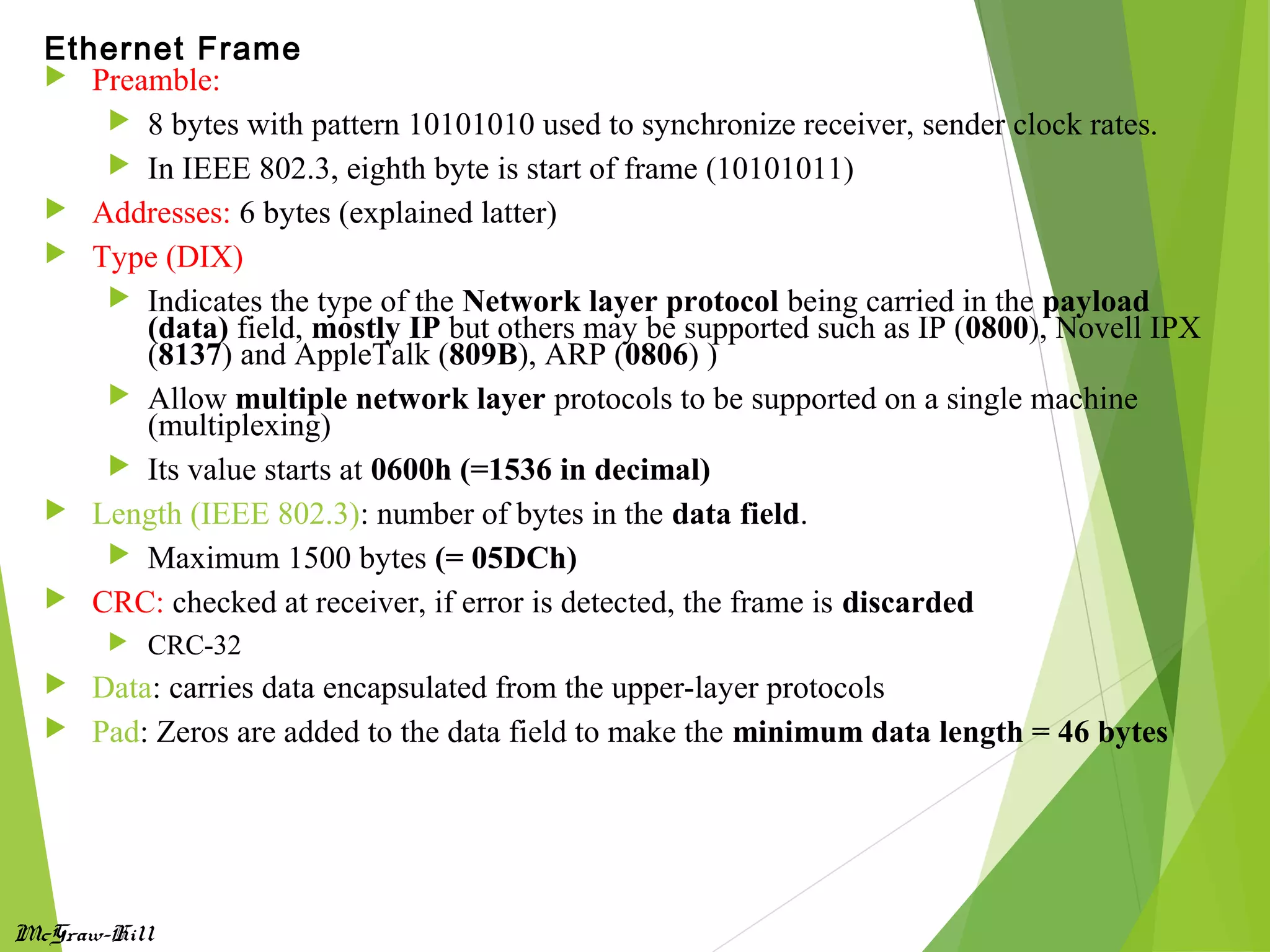 McGraw-Hill
 Preamble:
 8 bytes with pattern 10101010 used to synchronize receiver, sender clock rates.
 In IEEE 802.3, eighth byte is start of frame (10101011)
 Addresses: 6 bytes (explained latter)
 Type (DIX)
 Indicates the type of the Network layer protocol being carried in the payload
(data) field, mostly IP but others may be supported such as IP (0800), Novell IPX
(8137) and AppleTalk (809B), ARP (0806) )
 Allow multiple network layer protocols to be supported on a single machine
(multiplexing)
 Its value starts at 0600h (=1536 in decimal)
 Length (IEEE 802.3): number of bytes in the data field.
 Maximum 1500 bytes (= 05DCh)
 CRC: checked at receiver, if error is detected, the frame is discarded
 CRC-32
 Data: carries data encapsulated from the upper-layer protocols
 Pad: Zeros are added to the data field to make the minimum data length = 46 bytes
Ethernet Frame
 