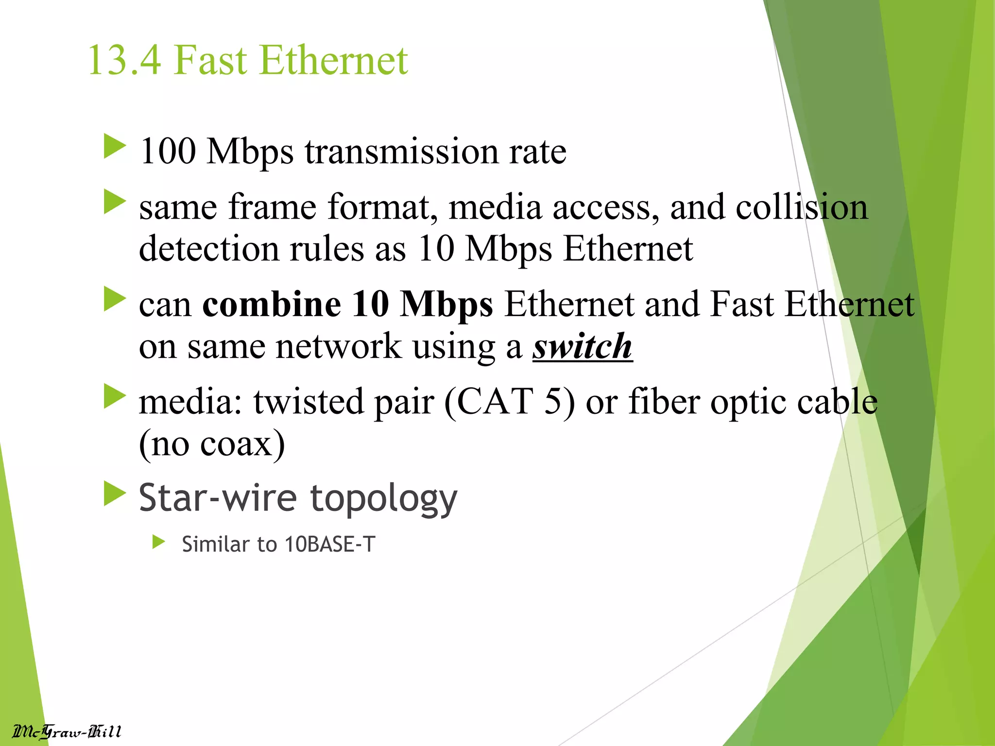 McGraw-Hill
13.4 Fast Ethernet
 100 Mbps transmission rate
 same frame format, media access, and collision
detection rules as 10 Mbps Ethernet
 can combine 10 Mbps Ethernet and Fast Ethernet
on same network using a switch
 media: twisted pair (CAT 5) or fiber optic cable
(no coax)
 Star-wire topology
 Similar to 10BASE-T
 