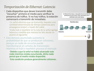 TemporizacióndeEthernet:Latencia
• Cada dispositivo que desee transmitir debe
"escuchar" primero el medio para verificar la
presencia de tráfico. Si no hay tráfico, la estación
comenzará a transmitir de inmediato.
•La señal eléctrica que se transmite requiere una
cantidad determinada de tiempo (latencia) para
propagarse (viajar) a través del cable.
•Cada hub o repetidor en la ruta de la señal agrega
latencia a medida que reenvía los bits desde un
puerto al siguiente.
• Esta demora acumulada aumenta la
probabilidad de que se produzcan colisiones,
porque un nodo de escucha puede
transformarse en señales de transmisión
mientras el hub o repetidor procesa el mensaje.
•Debido a que la señal no había alcanzado este
nodo mientras estaba escuchando, dicho nodo
pensó que el medio estaba disponible.
•Esta condición produce generalmente colisiones.
 