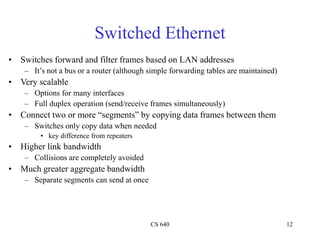 CS 640 12
Switched Ethernet
• Switches forward and filter frames based on LAN addresses
– It’s not a bus or a router (although simple forwarding tables are maintained)
• Very scalable
– Options for many interfaces
– Full duplex operation (send/receive frames simultaneously)
• Connect two or more “segments” by copying data frames between them
– Switches only copy data when needed
• key difference from repeaters
• Higher link bandwidth
– Collisions are completely avoided
• Much greater aggregate bandwidth
– Separate segments can send at once
 
