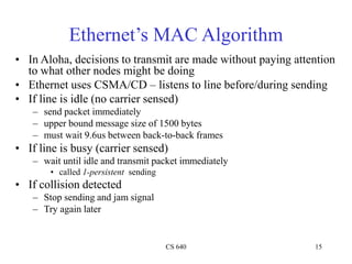 CS 640 15
Ethernet’s MAC Algorithm
• In Aloha, decisions to transmit are made without paying attention
to what other nodes might be doing
• Ethernet uses CSMA/CD – listens to line before/during sending
• If line is idle (no carrier sensed)
– send packet immediately
– upper bound message size of 1500 bytes
– must wait 9.6us between back-to-back frames
• If line is busy (carrier sensed)
– wait until idle and transmit packet immediately
• called 1-persistent sending
• If collision detected
– Stop sending and jam signal
– Try again later
 