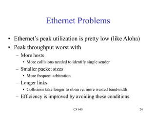 CS 640 24
Ethernet Problems
• Ethernet’s peak utilization is pretty low (like Aloha)
• Peak throughput worst with
– More hosts
• More collisions needed to identify single sender
– Smaller packet sizes
• More frequent arbitration
– Longer links
• Collisions take longer to observe, more wasted bandwidth
– Efficiency is improved by avoiding these conditions
 