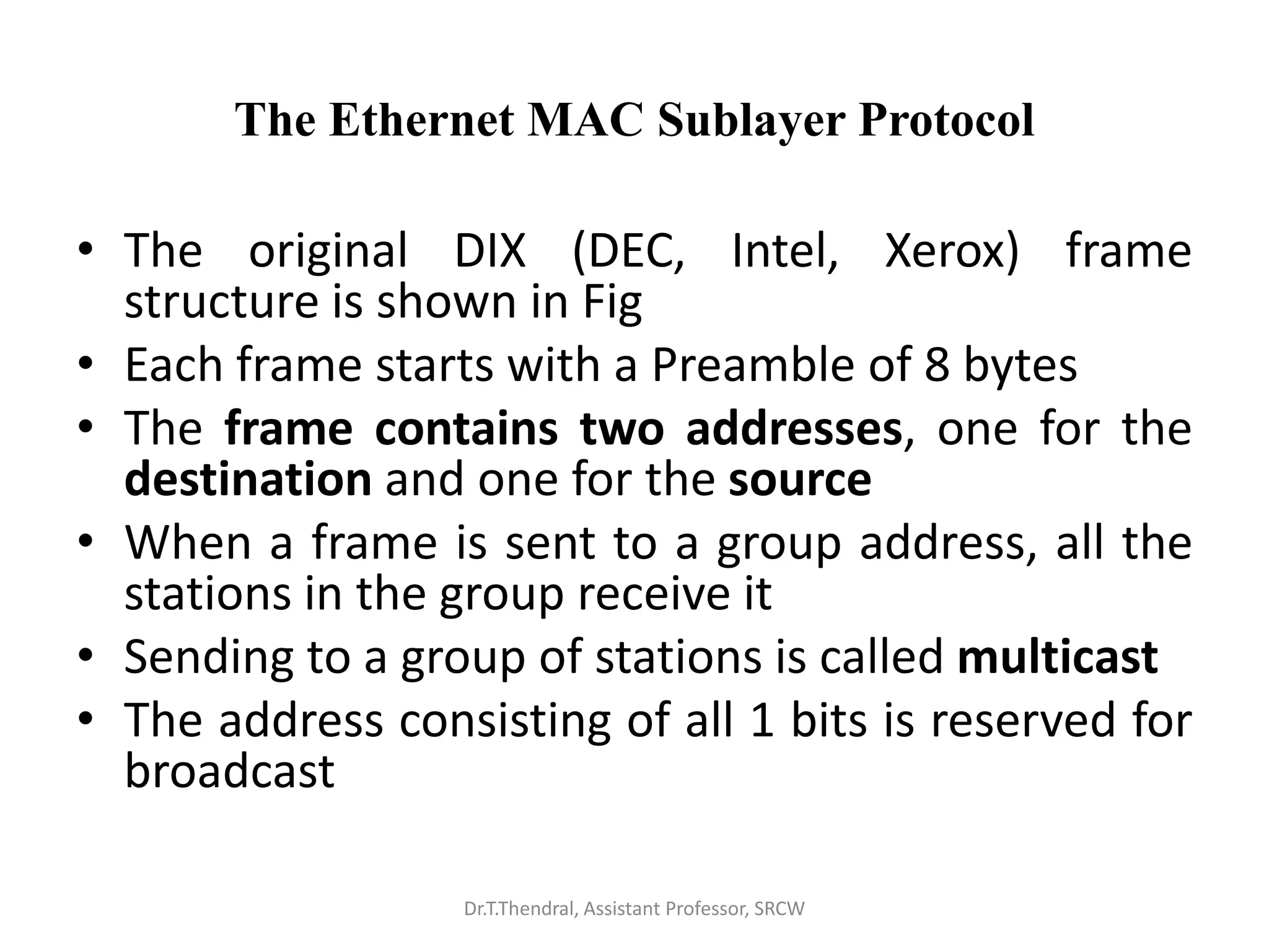 The Ethernet MAC Sublayer Protocol
• The original DIX (DEC, Intel, Xerox) frame
structure is shown in Fig
• Each frame starts with a Preamble of 8 bytes
• The frame contains two addresses, one for the
destination and one for the source
• When a frame is sent to a group address, all the
stations in the group receive it
• Sending to a group of stations is called multicast
• The address consisting of all 1 bits is reserved for
broadcast
Dr.T.Thendral, Assistant Professor, SRCW
 