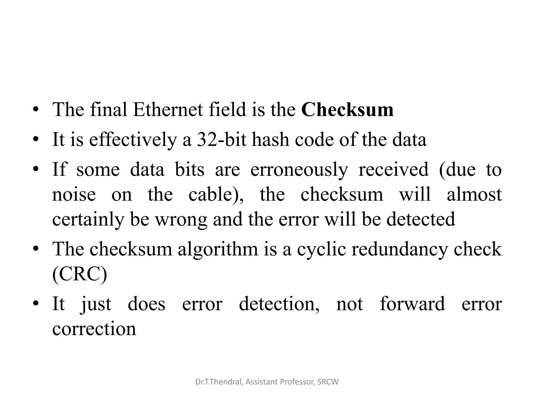 • The final Ethernet field is the Checksum
• It is effectively a 32-bit hash code of the data
• If some data bits are erroneously received (due to
noise on the cable), the checksum will almost
certainly be wrong and the error will be detected
• The checksum algorithm is a cyclic redundancy check
(CRC)
• It just does error detection, not forward error
correction
Dr.T.Thendral, Assistant Professor, SRCW
 