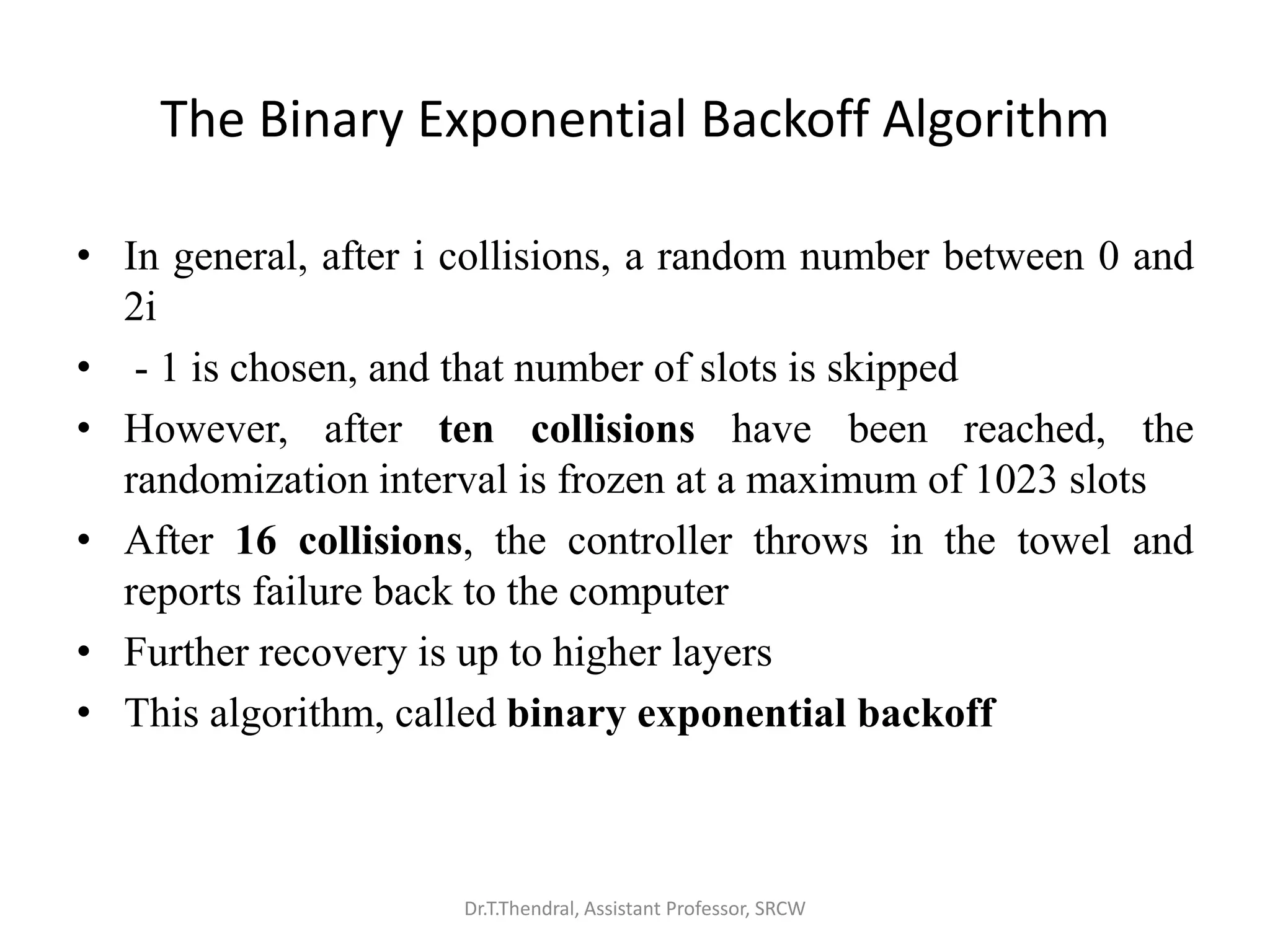 The Binary Exponential Backoff Algorithm
• In general, after i collisions, a random number between 0 and
2i
• - 1 is chosen, and that number of slots is skipped
• However, after ten collisions have been reached, the
randomization interval is frozen at a maximum of 1023 slots
• After 16 collisions, the controller throws in the towel and
reports failure back to the computer
• Further recovery is up to higher layers
• This algorithm, called binary exponential backoff
Dr.T.Thendral, Assistant Professor, SRCW
 