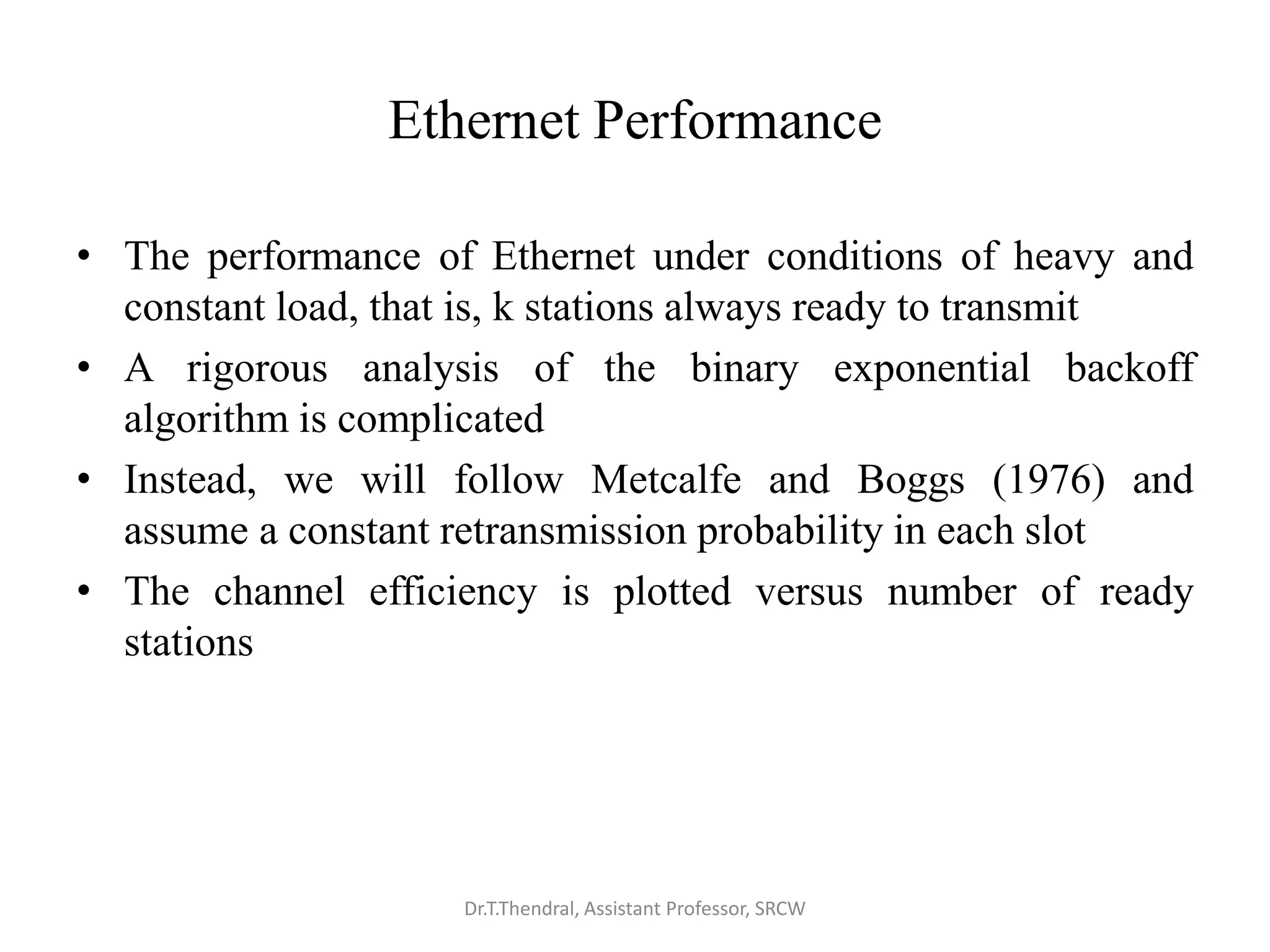 Ethernet Performance
• The performance of Ethernet under conditions of heavy and
constant load, that is, k stations always ready to transmit
• A rigorous analysis of the binary exponential backoff
algorithm is complicated
• Instead, we will follow Metcalfe and Boggs (1976) and
assume a constant retransmission probability in each slot
• The channel efficiency is plotted versus number of ready
stations
Dr.T.Thendral, Assistant Professor, SRCW
 