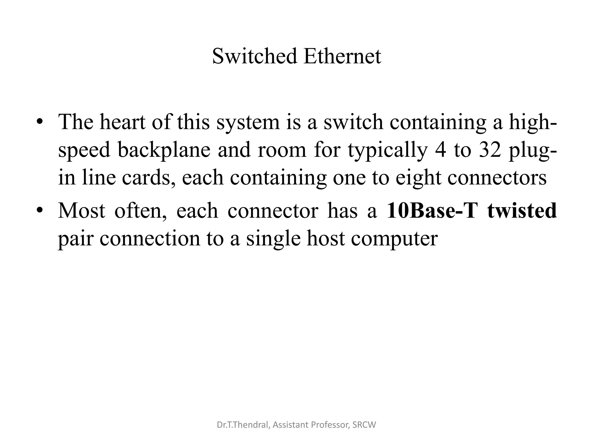Switched Ethernet
• The heart of this system is a switch containing a high-
speed backplane and room for typically 4 to 32 plug-
in line cards, each containing one to eight connectors
• Most often, each connector has a 10Base-T twisted
pair connection to a single host computer
Dr.T.Thendral, Assistant Professor, SRCW
 