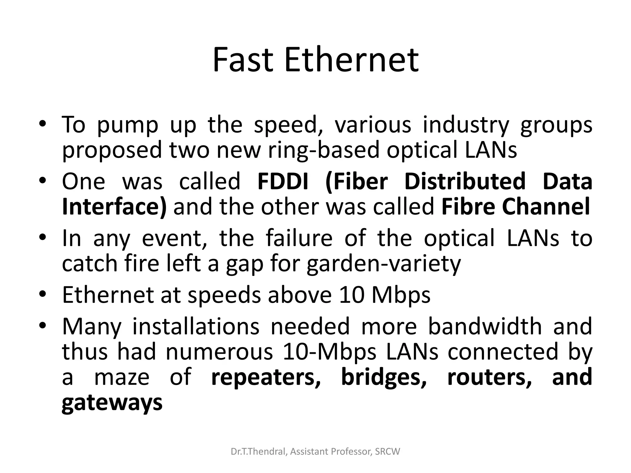 Fast Ethernet
• To pump up the speed, various industry groups
proposed two new ring-based optical LANs
• One was called FDDI (Fiber Distributed Data
Interface) and the other was called Fibre Channel
• In any event, the failure of the optical LANs to
catch fire left a gap for garden-variety
• Ethernet at speeds above 10 Mbps
• Many installations needed more bandwidth and
thus had numerous 10-Mbps LANs connected by
a maze of repeaters, bridges, routers, and
gateways
Dr.T.Thendral, Assistant Professor, SRCW
 