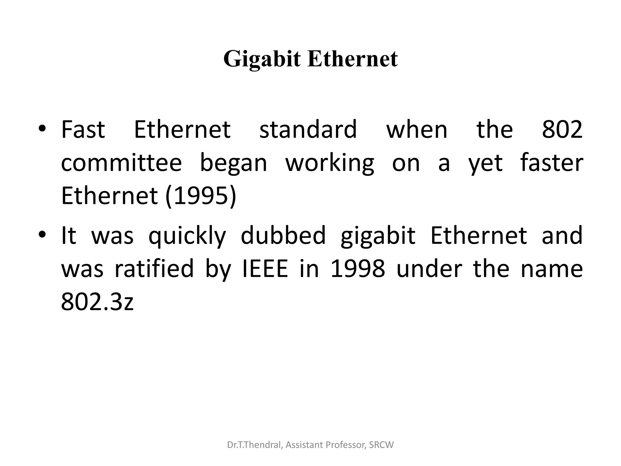 Gigabit Ethernet
• Fast Ethernet standard when the 802
committee began working on a yet faster
Ethernet (1995)
• It was quickly dubbed gigabit Ethernet and
was ratified by IEEE in 1998 under the name
802.3z
Dr.T.Thendral, Assistant Professor, SRCW
 