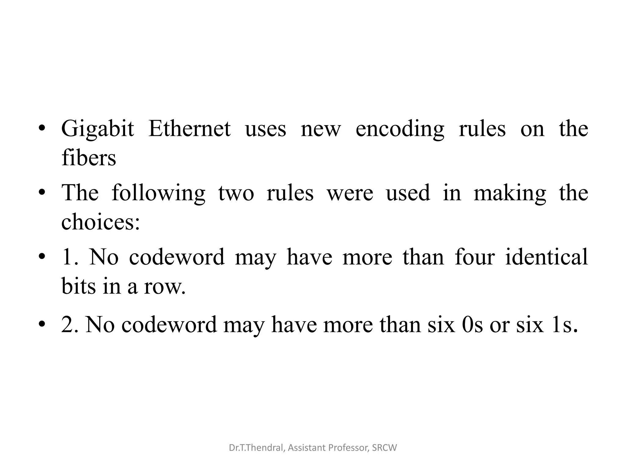 • Gigabit Ethernet uses new encoding rules on the
fibers
• The following two rules were used in making the
choices:
• 1. No codeword may have more than four identical
bits in a row.
• 2. No codeword may have more than six 0s or six 1s.
Dr.T.Thendral, Assistant Professor, SRCW
 