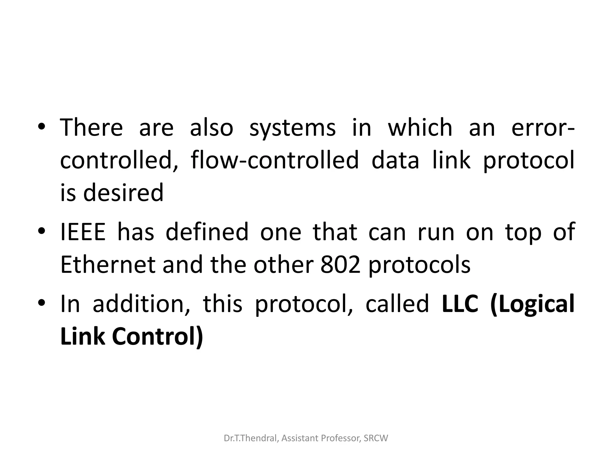 • There are also systems in which an error-
controlled, flow-controlled data link protocol
is desired
• IEEE has defined one that can run on top of
Ethernet and the other 802 protocols
• In addition, this protocol, called LLC (Logical
Link Control)
Dr.T.Thendral, Assistant Professor, SRCW
 