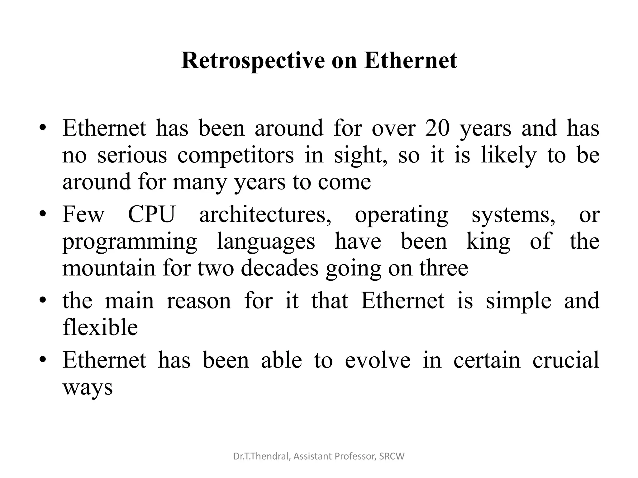 Retrospective on Ethernet
• Ethernet has been around for over 20 years and has
no serious competitors in sight, so it is likely to be
around for many years to come
• Few CPU architectures, operating systems, or
programming languages have been king of the
mountain for two decades going on three
• the main reason for it that Ethernet is simple and
flexible
• Ethernet has been able to evolve in certain crucial
ways
Dr.T.Thendral, Assistant Professor, SRCW
 