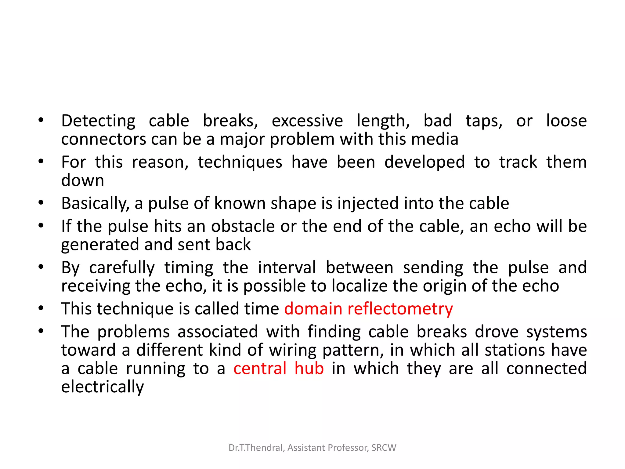 • Detecting cable breaks, excessive length, bad taps, or loose
connectors can be a major problem with this media
• For this reason, techniques have been developed to track them
down
• Basically, a pulse of known shape is injected into the cable
• If the pulse hits an obstacle or the end of the cable, an echo will be
generated and sent back
• By carefully timing the interval between sending the pulse and
receiving the echo, it is possible to localize the origin of the echo
• This technique is called time domain reflectometry
• The problems associated with finding cable breaks drove systems
toward a different kind of wiring pattern, in which all stations have
a cable running to a central hub in which they are all connected
electrically
Dr.T.Thendral, Assistant Professor, SRCW
 