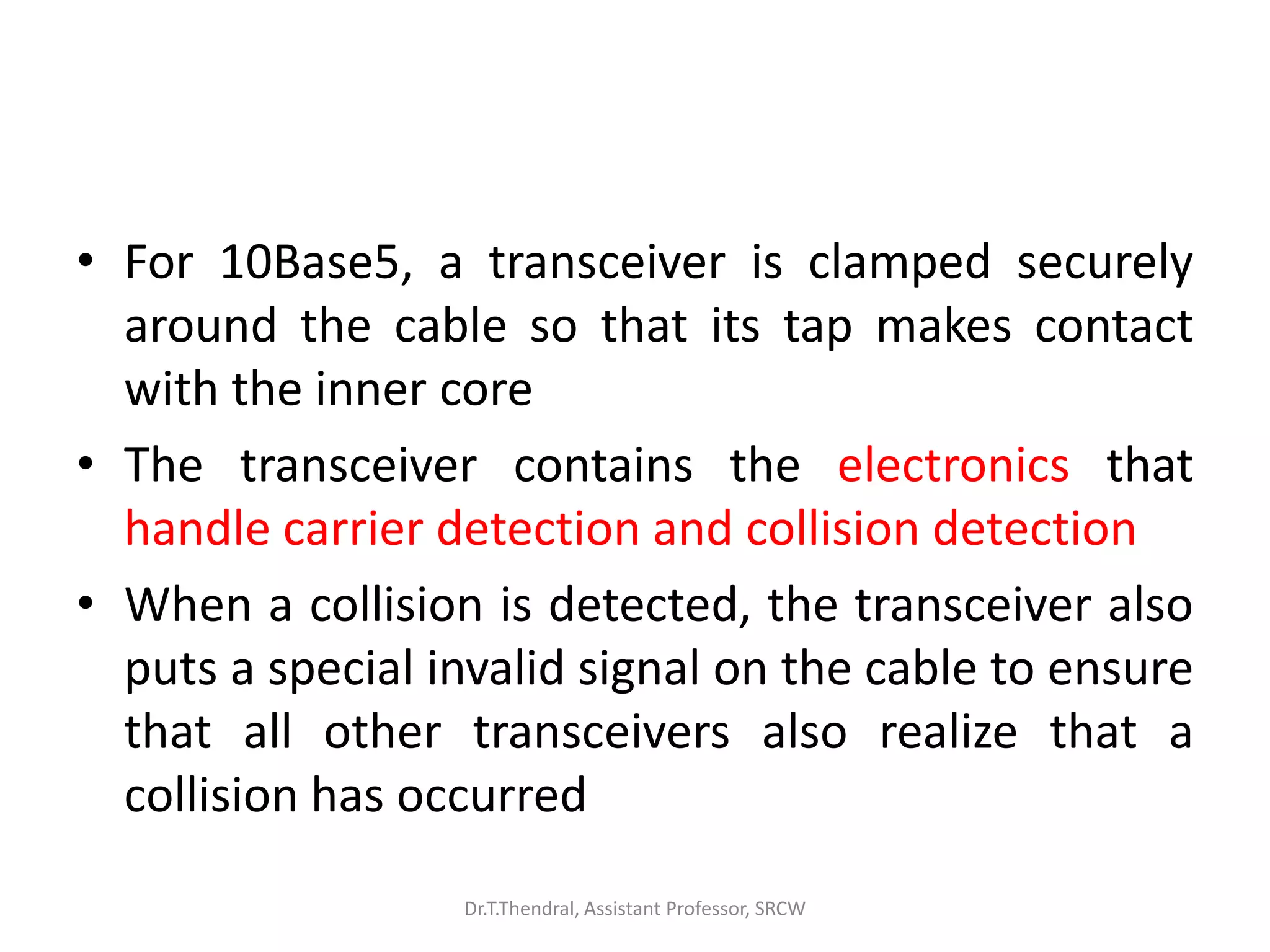• For 10Base5, a transceiver is clamped securely
around the cable so that its tap makes contact
with the inner core
• The transceiver contains the electronics that
handle carrier detection and collision detection
• When a collision is detected, the transceiver also
puts a special invalid signal on the cable to ensure
that all other transceivers also realize that a
collision has occurred
Dr.T.Thendral, Assistant Professor, SRCW
 
