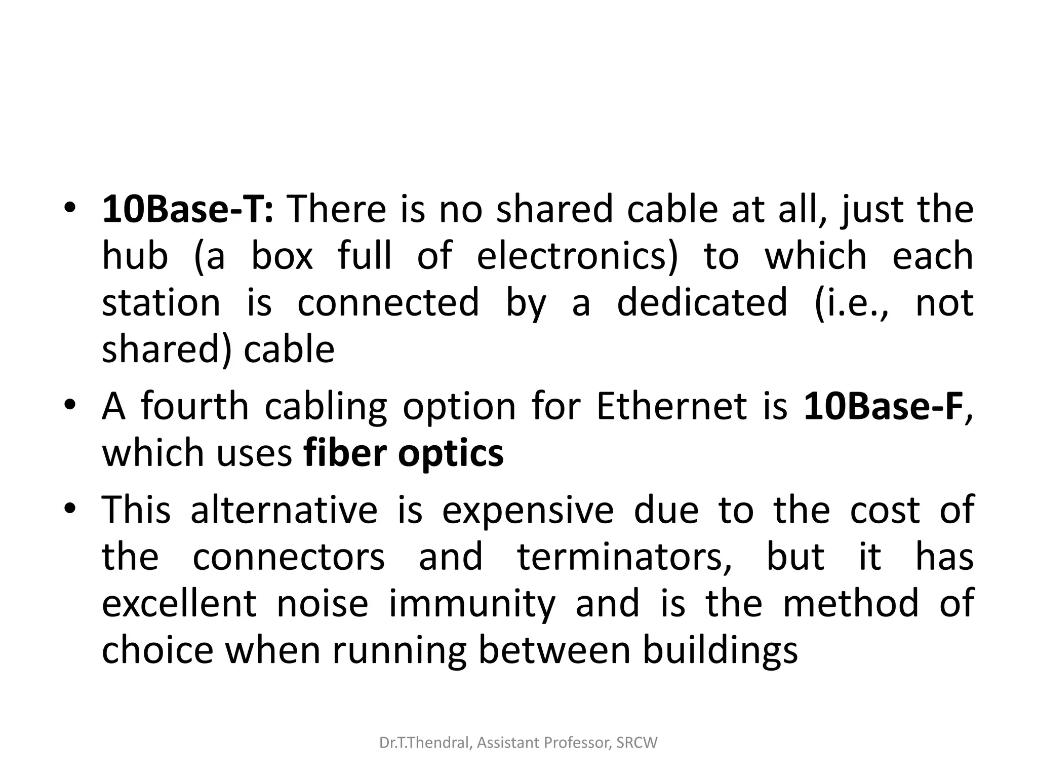 • 10Base-T: There is no shared cable at all, just the
hub (a box full of electronics) to which each
station is connected by a dedicated (i.e., not
shared) cable
• A fourth cabling option for Ethernet is 10Base-F,
which uses fiber optics
• This alternative is expensive due to the cost of
the connectors and terminators, but it has
excellent noise immunity and is the method of
choice when running between buildings
Dr.T.Thendral, Assistant Professor, SRCW
 