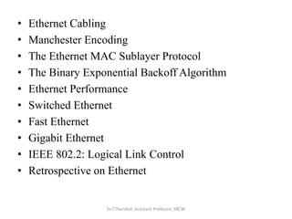 • Ethernet Cabling
• Manchester Encoding
• The Ethernet MAC Sublayer Protocol
• The Binary Exponential Backoff Algorithm
• Ethernet Performance
• Switched Ethernet
• Fast Ethernet
• Gigabit Ethernet
• IEEE 802.2: Logical Link Control
• Retrospective on Ethernet
Dr.T.Thendral, Assistant Professor, SRCW
 