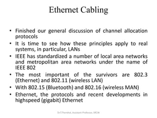 Ethernet Cabling
• Finished our general discussion of channel allocation
protocols
• It is time to see how these principles apply to real
systems, in particular, LANs
• IEEE has standardized a number of local area networks
and metropolitan area networks under the name of
IEEE 802
• The most important of the survivors are 802.3
(Ethernet) and 802.11 (wireless LAN)
• With 802.15 (Bluetooth) and 802.16 (wireless MAN)
• Ethernet, the protocols and recent developments in
highspeed (gigabit) Ethernet
Dr.T.Thendral, Assistant Professor, SRCW
 