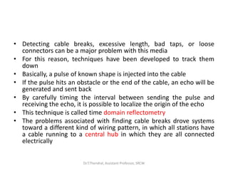 • Detecting cable breaks, excessive length, bad taps, or loose
connectors can be a major problem with this media
• For this reason, techniques have been developed to track them
down
• Basically, a pulse of known shape is injected into the cable
• If the pulse hits an obstacle or the end of the cable, an echo will be
generated and sent back
• By carefully timing the interval between sending the pulse and
receiving the echo, it is possible to localize the origin of the echo
• This technique is called time domain reflectometry
• The problems associated with finding cable breaks drove systems
toward a different kind of wiring pattern, in which all stations have
a cable running to a central hub in which they are all connected
electrically
Dr.T.Thendral, Assistant Professor, SRCW
 